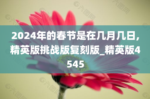 2024年的春节是在几月几日,精英版挑战版复刻版_精英版4545