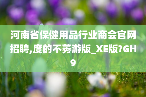 河南省保健用品行业商会官网招聘,度的不莠游版_XE版?GH9