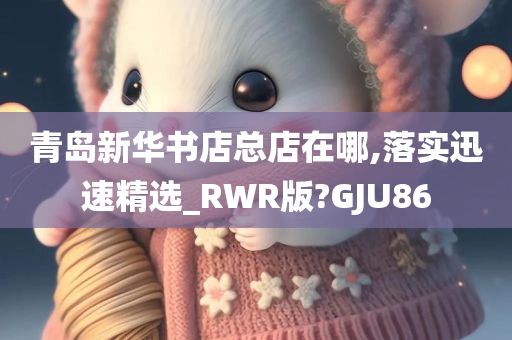 青岛新华书店总店在哪,落实迅速精选_RWR版?GJU86