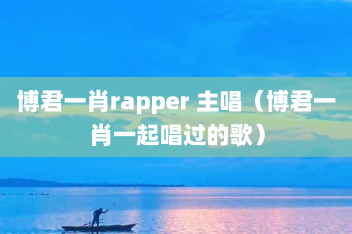 博君一肖rapper 主唱（博君一肖一起唱过的歌）