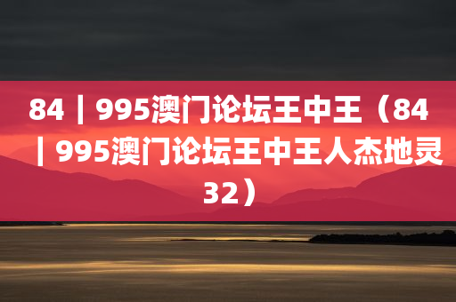 84｜995澳门论坛王中王（84｜995澳门论坛王中王人杰地灵32）