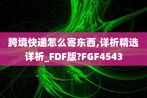 跨境快递怎么寄东西,详析精选详析_FDF版?FGF4543