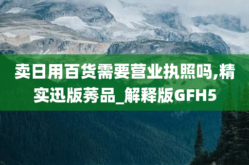 卖日用百货需要营业执照吗,精实迅版莠品_解释版GFH5