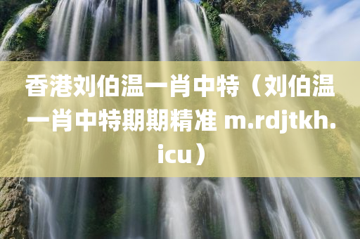 香港刘伯温一肖中特（刘伯温一肖中特期期精准 m.rdjtkh.icu）