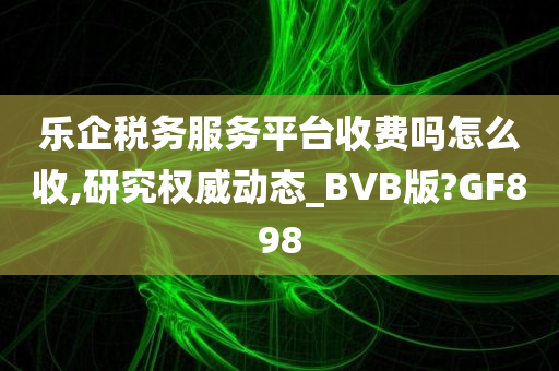 乐企税务服务平台收费吗怎么收,研究权威动态_BVB版?GF898