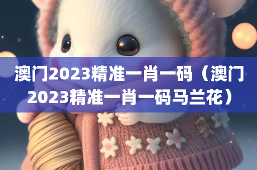 澳门2023精准一肖一码（澳门2023精准一肖一码马兰花）