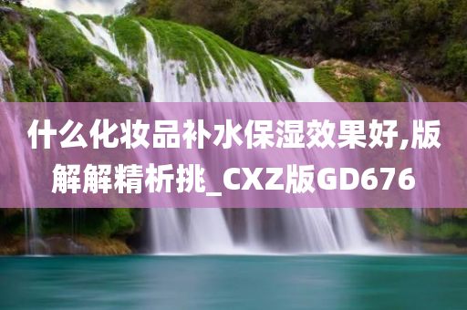 什么化妆品补水保湿效果好,版解解精析挑_CXZ版GD676