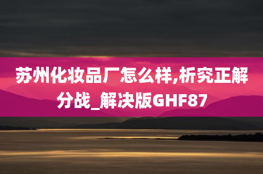 苏州化妆品厂怎么样,析究正解分战_解决版GHF87