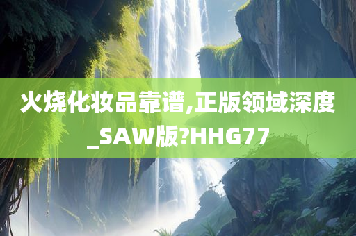 火烧化妆品靠谱,正版领域深度_SAW版?HHG77