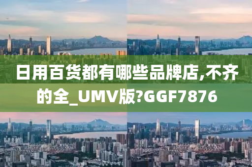 日用百货都有哪些品牌店,不齐的全_UMV版?GGF7876