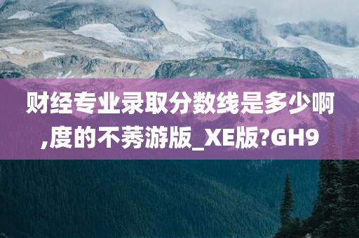 财经专业录取分数线是多少啊,度的不莠游版_XE版?GH9