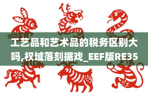 工艺品和艺术品的税务区别大吗,权域落刻据戏_EEF版RE35