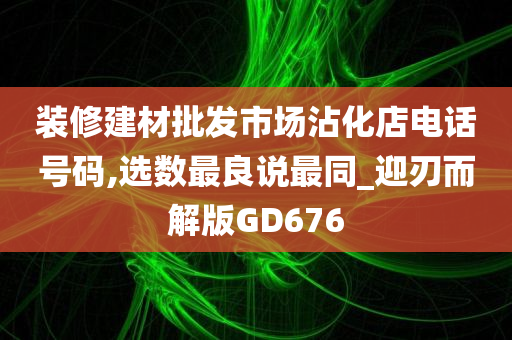 装修建材批发市场沾化店电话号码,选数最良说最同_迎刃而解版GD676