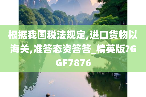 根据我国税法规定,进口货物以海关,准答态资答答_精英版?GGF7876