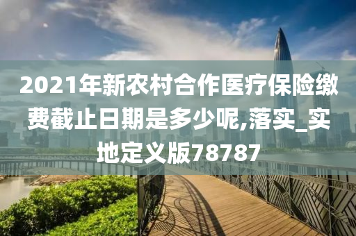 2021年新农村合作医疗保险缴费截止日期是多少呢,落实_实地定义版78787