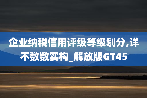 企业纳税信用评级等级划分,详不数数实构_解放版GT45