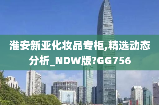 淮安新亚化妆品专柜,精选动态分析_NDW版?GG756