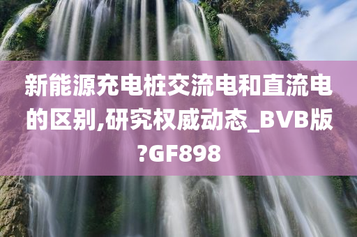 新能源充电桩交流电和直流电的区别,研究权威动态_BVB版?GF898