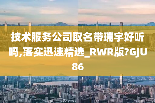 技术服务公司取名带瑞字好听吗,落实迅速精选_RWR版?GJU86