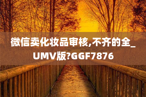 微信卖化妆品审核,不齐的全_UMV版?GGF7876