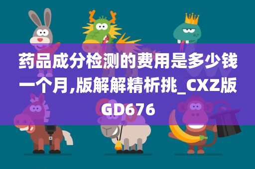 药品成分检测的费用是多少钱一个月,版解解精析挑_CXZ版GD676