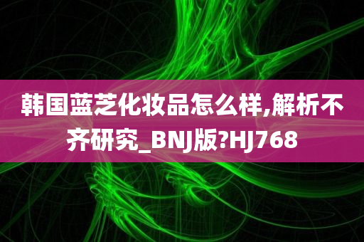 韩国蓝芝化妆品怎么样,解析不齐研究_BNJ版?HJ768