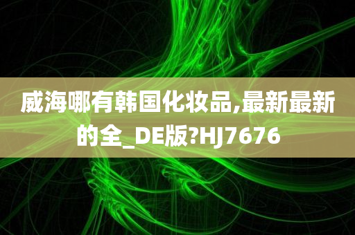 威海哪有韩国化妆品,最新最新的全_DE版?HJ7676