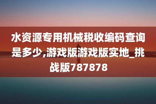 水资源专用机械税收编码查询是多少,游戏版游戏版实地_挑战版787878