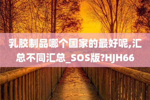 乳胶制品哪个国家的最好呢,汇总不同汇总_SOS版?HJH66