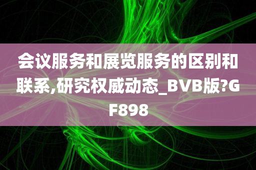 会议服务和展览服务的区别和联系,研究权威动态_BVB版?GF898