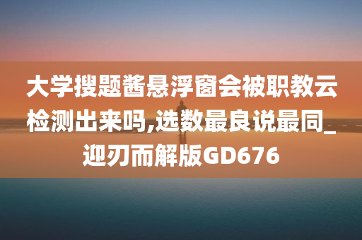 大学搜题酱悬浮窗会被职教云检测出来吗,选数最良说最同_迎刃而解版GD676