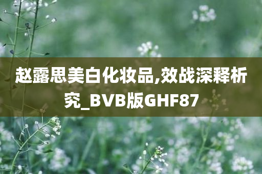 赵露思美白化妆品,效战深释析究_BVB版GHF87