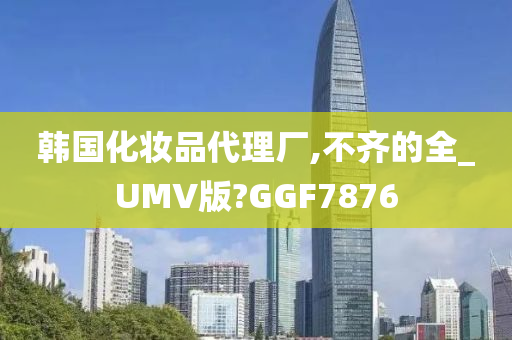 韩国化妆品代理厂,不齐的全_UMV版?GGF7876