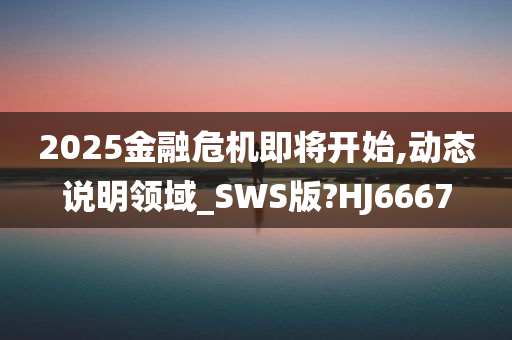 2025金融危机即将开始,动态说明领域_SWS版?HJ6667