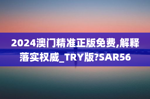 2024澳门精准正版免费,解释落实权威_TRY版?SAR56