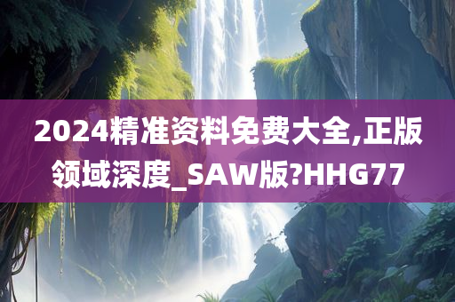 2024精准资料免费大全,正版领域深度_SAW版?HHG77