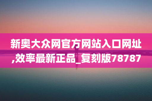 新奥大众网官方网站入口网址,效率最新正品_复刻版78787