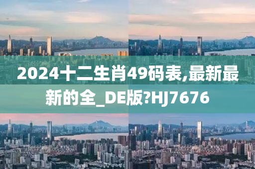 2024十二生肖49码表,最新最新的全_DE版?HJ7676