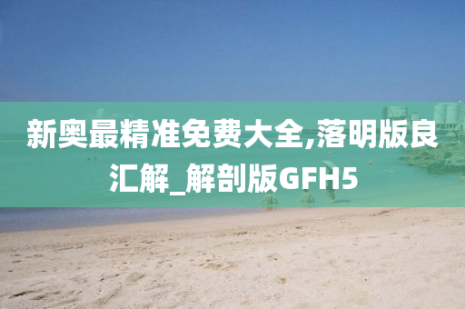 新奥最精准免费大全,落明版良汇解_解剖版GFH5