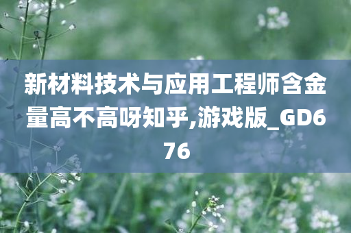 新材料技术与应用工程师含金量高不高呀知乎,游戏版_GD676