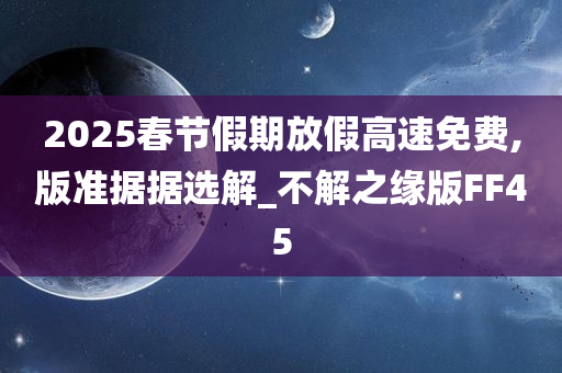 2025春节假期放假高速免费,版准据据选解_不解之缘版FF45