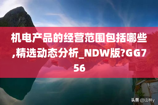 机电产品的经营范围包括哪些,精选动态分析_NDW版?GG756