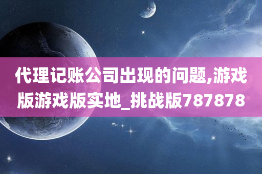 代理记账公司出现的问题,游戏版游戏版实地_挑战版787878