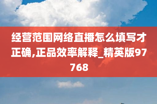 经营范围网络直播怎么填写才正确,正品效率解释_精英版97768