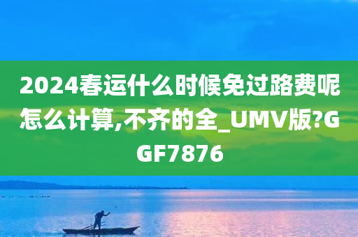 2024春运什么时候免过路费呢怎么计算,不齐的全_UMV版?GGF7876