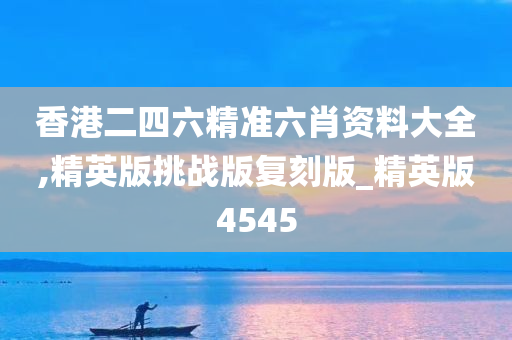 香港二四六精准六肖资料大全,精英版挑战版复刻版_精英版4545