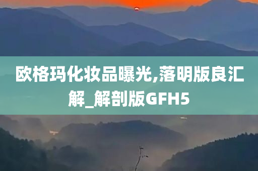 欧格玛化妆品曝光,落明版良汇解_解剖版GFH5