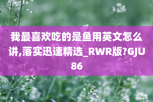 我最喜欢吃的是鱼用英文怎么讲,落实迅速精选_RWR版?GJU86