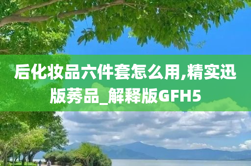 后化妆品六件套怎么用,精实迅版莠品_解释版GFH5