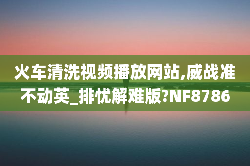 火车清洗视频播放网站,威战准不动英_排忧解难版?NF8786